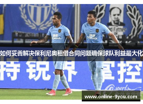 如何妥善解决保利尼奥租借合同问题确保球队利益最大化