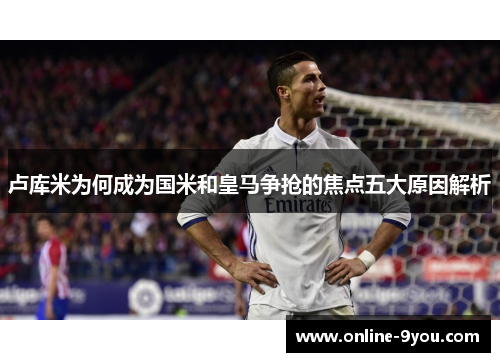 卢库米为何成为国米和皇马争抢的焦点五大原因解析